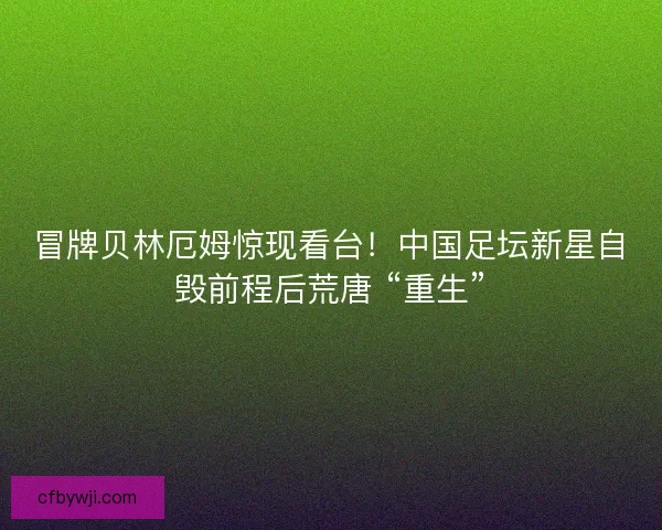 冒牌贝林厄姆惊现看台！中国足坛新星自毁前程后荒唐 “重生”
