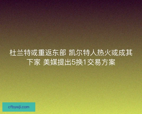 杜兰特或重返东部 凯尔特人热火或成其下家 美媒提出5换1交易方案