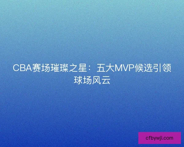 CBA赛场璀璨之星：五大MVP候选引领球场风云