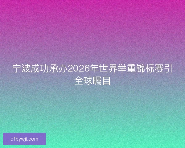 宁波成功承办2026年世界举重锦标赛引全球瞩目
