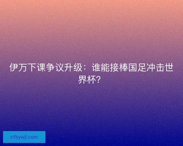 伊万下课争议升级：谁能接棒国足冲击世界杯？