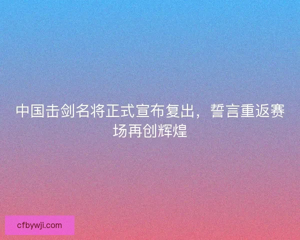 中国击剑名将正式宣布复出，誓言重返赛场再创辉煌