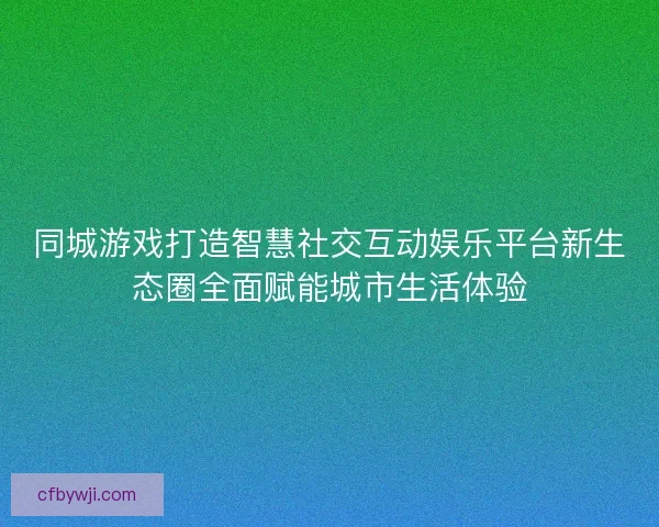 同城游戏打造智慧社交互动娱乐平台新生态圈全面赋能城市生活体验