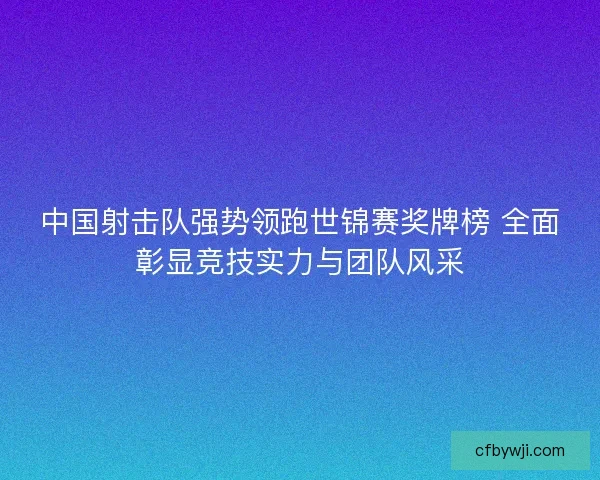 中国射击队强势领跑世锦赛奖牌榜 全面彰显竞技实力与团队风采